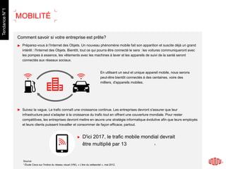 Comment savoir si votre entreprise est prête?
Préparez-vous à l’Internet des Objets. Un nouveau phénomène mobile fait son apparition et suscite déjà un grand
intérêt : l'Internet des Objets. Bientôt, tout ce qui pourra être connecté le sera : les voitures communiqueront avec
les pompes à essence, les vêtements avec les machines à laver et les appareils de suivi de la santé seront
connectés aux réseaux sociaux.
Suivez la vague. Le trafic connaît une croissance continue. Les entreprises devront s'assurer que leur
infrastructure peut s'adapter à la croissance du trafic tout en offrant une couverture mondiale. Pour rester
compétitives, les entreprises devront mettre en œuvre une stratégie informatique évolutive afin que leurs employés
et leurs clients puissent travailler et consommer de façon efficace, partout.
D'ici 2017, le trafic mobile mondial devrait
être multiplié par 13
Source:
1 Étude Cisco sur l'indice du réseau visuel (VNI), « L'ère du zettaoctet », mai 2012.
En utilisant un seul et unique appareil mobile, nous serons
peut-être bientôt connectés à des centaines, voire des
milliers, d'appareils mobiles.
MOBILITÉ
1
TendanceN°1
 