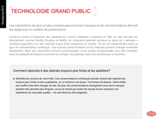Comment répondre à des attentes toujours plus fortes et les satisfaire?
Identifiez les sources de votre trafic. Les consommateurs numériques actuels veulent des expériences
toujours plus riches et plus qualitatives, en un minimum de temps. Tout temps de latence, même faible
peut suffire à les faire changer de site. De plus, les consommateurs interagissent avec leurs marques
pendant des périodes plus longues, ce qui se traduit par autant de risques de leur proposer une
expérience de mauvaise qualité — ils sont devenus très exigeants.
Les interactions de plus en plus nombreuses entre les marques et les consommateurs élèvent
les exigences en matière de performance.
Lorsqu'on pense à l'explosion des applications, comme Instagram, Facebook et Yelp, ou des services sur
abonnement, comme Spotify, Dropbox et Netflix, on comprend aisément pourquoi la vente de « services »
constitue aujourd'hui l'un des marchés à plus forte croissance du monde. Ce qui est extraordinaire dans ce
type de consommation numérique, c'est que les consommateurs et les marques peuvent interagir ensemble
directement. Mais ces interactions doivent s'accompagner d'une qualité exceptionnelle pour être durables.
Avec la multitude de facteurs à prendre en compte, ces attentes créent de nombreuses contraintes.
TREND2
TECHNOLOGIE GRAND PUBLIC
TendanceN°2
 