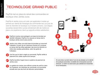PayPal met en place le retrait des commandes en
boutique chez Jamba Juice.
PayPal et Jamba Juice ont créé une application mobile qui
permet aux clients de l'enseigne de commander leur jus puis de
venir le chercher en boutique à un horaire convenu. Les étapes
suivantes doivent être suivies strictement afin de mettre en
place une expérience client qui apporte entière satisfaction.
PayPal et Jamba Juice partagent une base de données qui
identifie l'utilisateur PayPal et lui associe en temps réel la
boutique Jamba Juice la plus proche.
Jamba Juice utilise une autre base de données qui reconnaît
l'utilisateur (à partir de son historique d'achat) et lui propose
en temps réel des offres spéciales, des bons de réduction et
même des recettes particulières, selon les goûts de
l'utilisateur.
Une fois que le client a réglé sa commande, PayPal vérifie le
paiement et le valide auprès de la banque.
PayPal transfère l'argent dans le système de paiement de
Jamba Juice.
Le système de Jamba Juice affiche la photo de profil du client
sur Facebook, son historique de commande, sa commande
actuelle ainsi que des bons de réduction personnalisés.
Si une erreur survient dans l’une de ces phases ou le ralentit
de quelques secondes, la totalité de la transaction pourrait
échouer. Le client ne serait alors pas satisfait de l’ensemble
de la transaction.
TECHNOLOGIE GRAND PUBLIC
TendanceN°2
 