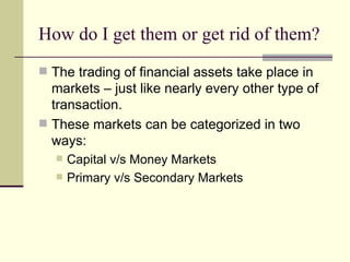 How do I get them or get rid of them? The trading of financial assets take place in markets – just like nearly every other type of transaction. These markets can be categorized in two ways: Capital v/s Money Markets Primary v/s Secondary Markets 