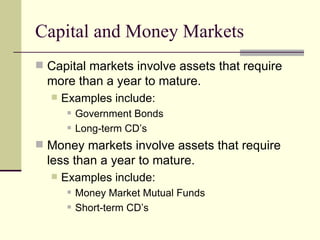 Capital and Money Markets Capital markets involve assets that require more than a year to mature. Examples include: Government Bonds Long-term CD’s Money markets involve assets that require less than a year to mature. Examples include: Money Market Mutual Funds Short-term CD’s 