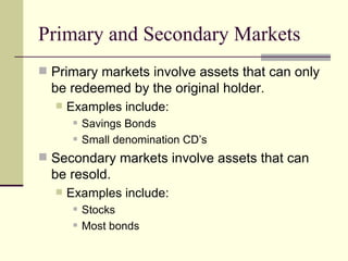 Primary and Secondary Markets Primary markets involve assets that can only be redeemed by the original holder. Examples include: Savings Bonds Small denomination CD’s Secondary markets involve assets that can be resold. Examples include: Stocks Most bonds 