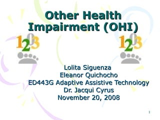 1
Other HealthOther Health
Impairment (OHI)Impairment (OHI)
Lolita SiguenzaLolita Siguenza
Eleanor QuichochoEleanor Quichocho
ED443G Adaptive Assistive TechnologyED443G Adaptive Assistive Technology
Dr. Jacqui CyrusDr. Jacqui Cyrus
November 20, 2008November 20, 2008
 