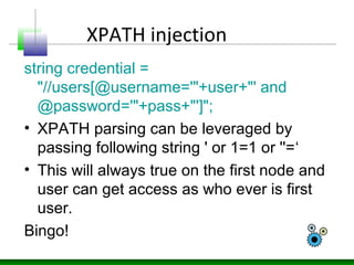XPATH injection
string credential =
"//users[@username='"+user+"' and
@password='"+pass+"']";
• XPATH parsing can be lever...