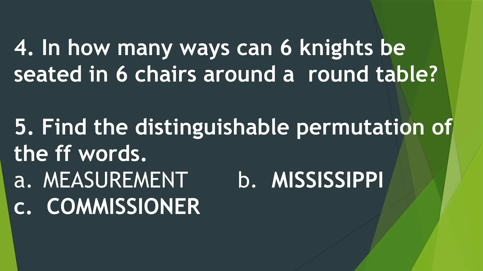 4. In how many ways can 6 knights be
seated in 6 chairs around a round table?
5. Find the distinguishable permutation of
the ff words.
a. MEASUREMENT b. MISSISSIPPI
c. COMMISSIONER
 