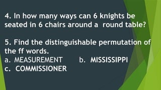 4. In how many ways can 6 knights be
seated in 6 chairs around a round table?
5. Find the distinguishable permutation of
the ff words.
a. MEASUREMENT b. MISSISSIPPI
c. COMMISSIONER
 