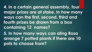 4. In a certain general assembly, four
major prizes are at stake. In how many
ways can the first, second, third and
fourth prizes be drawn from a box
containing 12 names?
5. In how many ways can aling Rosa
arrange 7 potted plants if there are 10
pots to choose from?
 