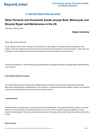 Find Industry reports, Company profiles
ReportLinker                                                                                                  and Market Statistics



                                             >> Get this Report Now by email!

Other Personal and Household Goods (except Boat, Motorcycle and
Bicycle) Repair and Maintenance in the US
Published on February 2009

                                                                                                                            Report Summary



Silence falls over the school yard


A major segment of this industry - the repair and tuning services - relies largely on school aged children participating in music
programs. There are indications that demand for musical instrument repair and maintenance services has fallen in recent years, and
is expected to continue falling as the number of school bands and orchestral programs continues to decline.




This is the first publication of Other Personal and Household Goods (except Boat, Motorcycle and Bicycle) Repair and Maintenance
in the US report.




Industry Market Research Synopsis




This Industry Market Research report provides a detailed analysis of the Other Personal and Household Goods (except Boat,
Motorcycle and Bicycle) Repair and Maintenance in the US industry, including key growth trends, statistics, forecasts, the competitive
environment including market shares and the key issues facing the industry.




Industry Definition




Companies within this industry repair and service personal and household goods, such as garments, watches, jewelry, and musical
instruments. This industry does not include the repairing of items such as home and garden equipment, appliances, furniture,
footwear and leather goods. The industry also does not repair boats, motorcycles or bikes, which instead are included under industry
81149a.




Report Contents


Other Personal and Household Goods (except Boat, Motorcycle and Bicycle) Repair and Maintenance in the US                                Page 1/5
 