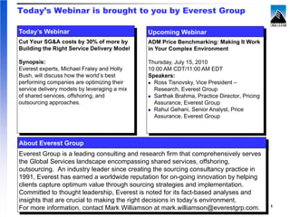 Today’s Webinar is brought to you by Everest Group

Today’s Webinar                               Upcoming Webinar
Cut Your SG&A costs by 30% of more by         ADM Price Benchmarking: Making It Work
Building the Right Service Delivery Model     in Your Complex Environment

Synopsis:                                     Thursday, July 15, 2010
Everest experts, Michael Fraley and Holly     10:00 AM CDT/11:00 AM EDT
Bush, will discuss how the world’s best       Speakers:
performing companies are optimizing their       Ross Tisnovsky, Vice President –
service delivery models by leveraging a mix     Research, Everest Group
of shared services, offshoring, and             Sarthak Brahma, Practice Director, Pricing
outsourcing approaches.                         Assurance, Everest Group
                                                Rahul Gehani, Senior Analyst, Price
                                                Assurance, Everest Group



About Everest Group
Everest Group is a leading consulting and research firm that comprehensively serves
the Global Services landscape encompassing shared services, offshoring,
outsourcing. An industry leader since creating the sourcing consultancy practice in
1991, Everest has earned a worldwide reputation for on-going innovation by helping
clients capture optimum value through sourcing strategies and implementation.
Committed to thought leadership, Everest is noted for its fact-based analyses and
insights that are crucial to making the right decisions in today’s environment.
                                                                                             1
For more information, contact Mark Williamson2010,mark.williamson@everestgrp.com.
                               Proprietary & Confidential. ©
                                                             at Everest Global, Inc.
 