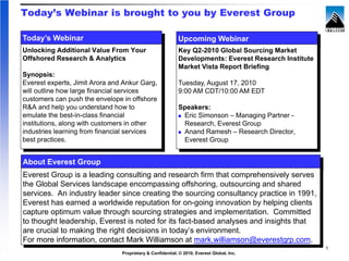 Today’s Webinar is brought to you by Everest Group

Today’s Webinar                                            Upcoming Webinar
Unlocking Additional Value From Your                       Key Q2-2010 Global Sourcing Market
Offshored Research & Analytics                             Developments: Everest Research Institute
                                                           Market Vista Report Briefing
Synopsis:
Everest experts, Jimit Arora and Ankur Garg,               Tuesday, August 17, 2010
will outline how large financial services                  9:00 AM CDT/10:00 AM EDT
customers can push the envelope in offshore
R&A and help you understand how to                         Speakers:
emulate the best-in-class financial                         Eric Simonson – Managing Partner -
institutions, along with customers in other                 Research, Everest Group
industries learning from financial services                 Anand Ramesh – Research Director,
best practices.                                             Everest Group


About Everest Group
Everest Group is a leading consulting and research firm that comprehensively serves
the Global Services landscape encompassing offshoring, outsourcing and shared
services. An industry leader since creating the sourcing consultancy practice in 1991,
Everest has earned a worldwide reputation for on-going innovation by helping clients
capture optimum value through sourcing strategies and implementation. Committed
to thought leadership, Everest is noted for its fact-based analyses and insights that
are crucial to making the right decisions in today’s environment.
For more information, contact Mark Williamson at mark.williamson@everestgrp.com.
                                                                                                      1
                                Proprietary & Confidential. © 2010, Everest Global, Inc.
 