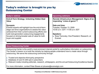 Today’s webinar is brought to you by
Outsourcing Center

Today’s webinar                                                  Upcoming webinars
End-of-Term Strategy: Unlocking Hidden Deal                      Remote Infrastructure Management: Signs of an
Value                                                            impending “crisis of genre”?

Synopsis:                                                        Date and time:
Everest experts will highlight how the end-of-term               Tuesday, October 13, 2009
stage can force organizations to assess the value                10:00 a.m. CDT / 11:00 a.m. EDT
achieved from their current outsourcing efforts and
build next-generation outsourcing engagements                    Speakers:
focused on driving broader sets of value for both                 Ross Tisnovsky, Vice President, Research, at
buyer and supplier.                                                Everest



About Outsourcing Center
Outsourcing Center is the world’s most prominent internet portal for authoritative information on outsourcing.
The Center’s mission is to build the industry by helping people understand how to create value through
outsourcing. We serve the outsourcing community through:

   Trusted and objective third-party perspective
   Database of over 81,000 opt-in subscribers
   Relevant media including editorials, research, whitepapers, and the annual Outsourcing Excellence Awards

For more information, contact Peter Bowes at pbowes@everestgrp.com

                                                                                                                  1
                                    Proprietary & Confidential. © 2009 Outsourcing Center
 