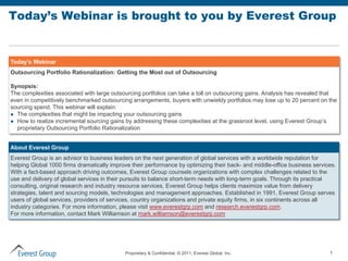 Today’s Webinar is brought to you by Everest Group


Today’s Webinar
Outsourcing Portfolio Rationalization: Getting the Most out of Outsourcing

Synopsis:
The complexities associated with large outsourcing portfolios can take a toll on outsourcing gains. Analysis has revealed that
even in competitively benchmarked outsourcing arrangements, buyers with unwieldy portfolios may lose up to 20 percent on the
sourcing spend. This webinar will explain:
 The complexities that might be impacting your outsourcing gains
 How to realize incremental sourcing gains by addressing these complexities at the grassroot level, using Everest Group’s
  proprietary Outsourcing Portfolio Rationalization


About Everest Group
Everest Group is an advisor to business leaders on the next generation of global services with a worldwide reputation for
helping Global 1000 firms dramatically improve their performance by optimizing their back- and middle-office business services.
With a fact-based approach driving outcomes, Everest Group counsels organizations with complex challenges related to the
use and delivery of global services in their pursuits to balance short-term needs with long-term goals. Through its practical
consulting, original research and industry resource services, Everest Group helps clients maximize value from delivery
strategies, talent and sourcing models, technologies and management approaches. Established in 1991, Everest Group serves
users of global services, providers of services, country organizations and private equity firms, in six continents across all
industry categories. For more information, please visit www.everestgrp.com and research.everestgrp.com.
For more information, contact Mark Williamson at mark.williamson@everestgrp.com




                                            Proprietary & Confidential. © 2011, Everest Global, Inc.                        1
 