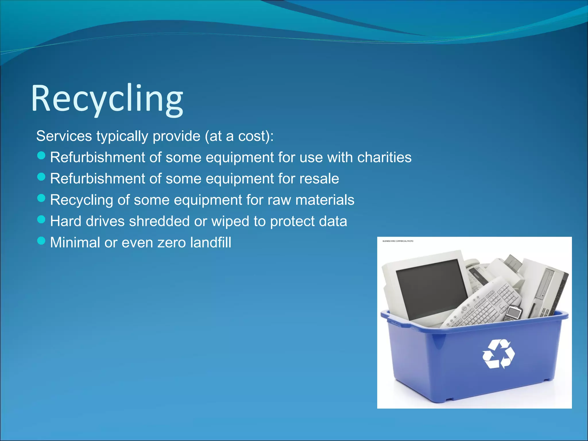 Recycling
Services typically provide (at a cost):
Refurbishment of some equipment for use with charities
Refurbishment of some equipment for resale
Recycling of some equipment for raw materials
Hard drives shredded or wiped to protect data
Minimal or even zero landfill
 