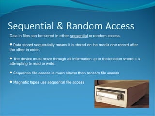 Sequential & Random Access
Data in files can be stored in either sequential or random access.
Data stored sequentially means it is stored on the media one record after
the other in order.
The device must move through all information up to the location where it is
attempting to read or write.
Sequential file access is much slower than random file access
Magnetic tapes use sequential file access
 