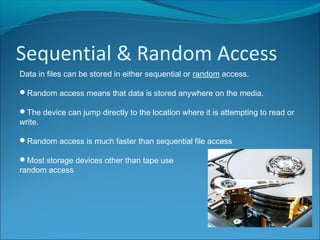 Sequential & Random Access
Data in files can be stored in either sequential or random access.
Random access means that data is stored anywhere on the media.
The device can jump directly to the location where it is attempting to read or
write.
Random access is much faster than sequential file access
Most storage devices other than tape use
random access
 