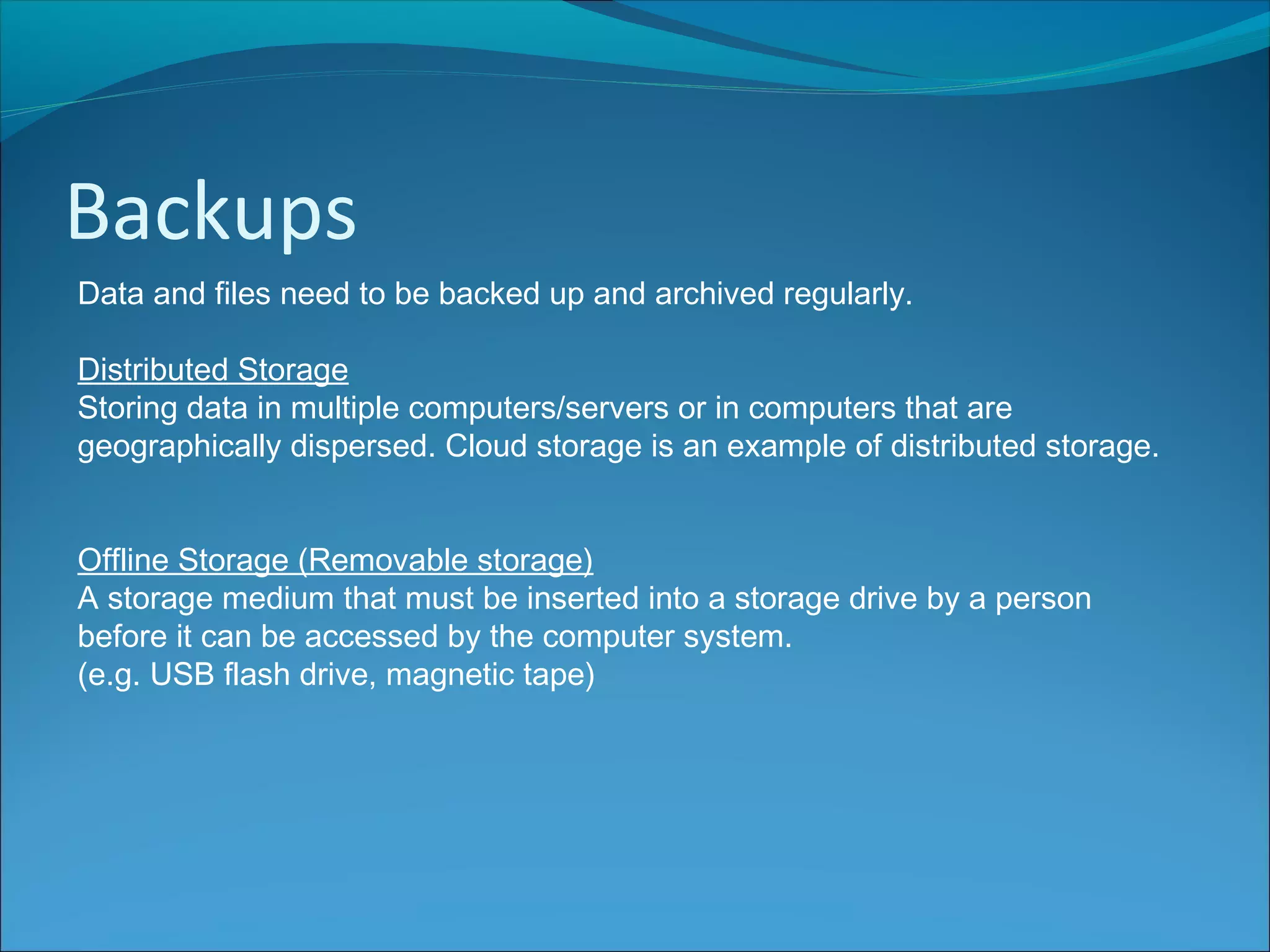 Backups
Data and files need to be backed up and archived regularly.
Distributed Storage
Storing data in multiple computers/servers or in computers that are
geographically dispersed. Cloud storage is an example of distributed storage.
Offline Storage (Removable storage)
A storage medium that must be inserted into a storage drive by a person
before it can be accessed by the computer system.
(e.g. USB flash drive, magnetic tape)
 