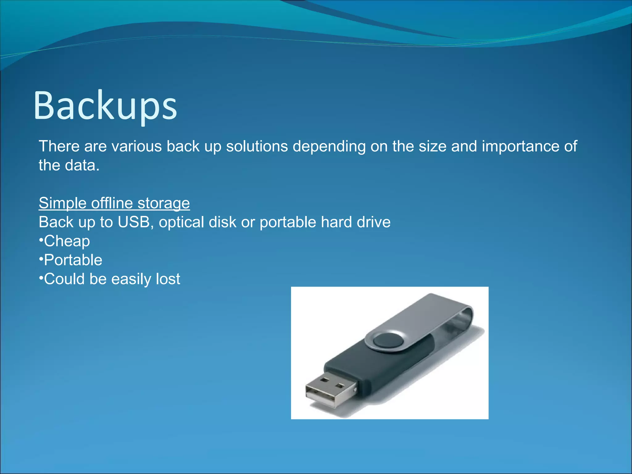 Backups
There are various back up solutions depending on the size and importance of
the data.
Simple offline storage
Back up to USB, optical disk or portable hard drive
•Cheap
•Portable
•Could be easily lost
 