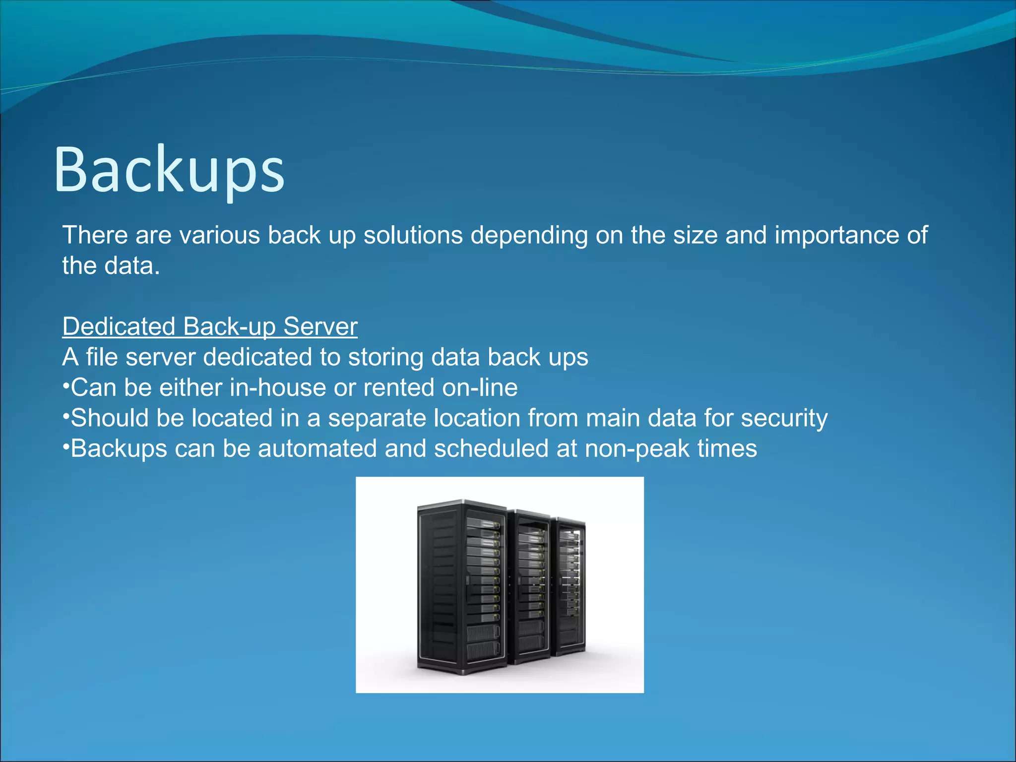Backups
There are various back up solutions depending on the size and importance of
the data.
Dedicated Back-up Server
A file server dedicated to storing data back ups
•Can be either in-house or rented on-line
•Should be located in a separate location from main data for security
•Backups can be automated and scheduled at non-peak times
 