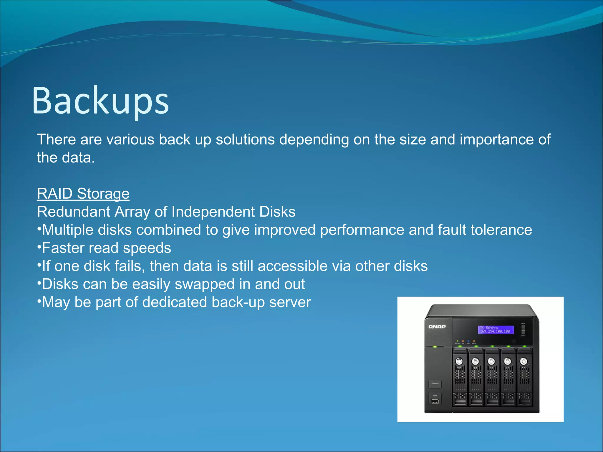 Backups
There are various back up solutions depending on the size and importance of
the data.
RAID Storage
Redundant Array of Independent Disks
•Multiple disks combined to give improved performance and fault tolerance
•Faster read speeds
•If one disk fails, then data is still accessible via other disks
•Disks can be easily swapped in and out
•May be part of dedicated back-up server
 
