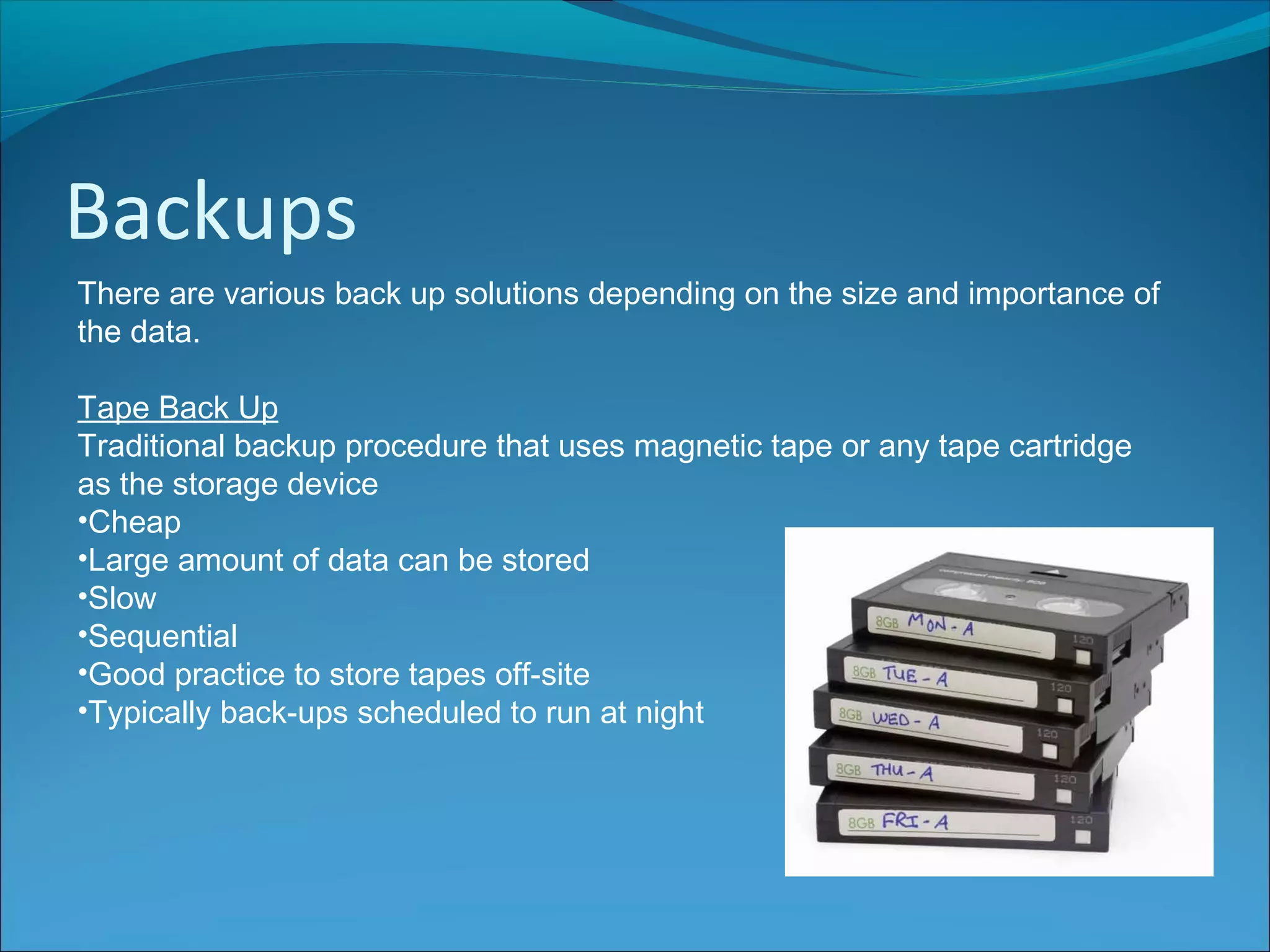 Backups
There are various back up solutions depending on the size and importance of
the data.
Tape Back Up
Traditional backup procedure that uses magnetic tape or any tape cartridge
as the storage device
•Cheap
•Large amount of data can be stored
•Slow
•Sequential
•Good practice to store tapes off-site
•Typically back-ups scheduled to run at night
 