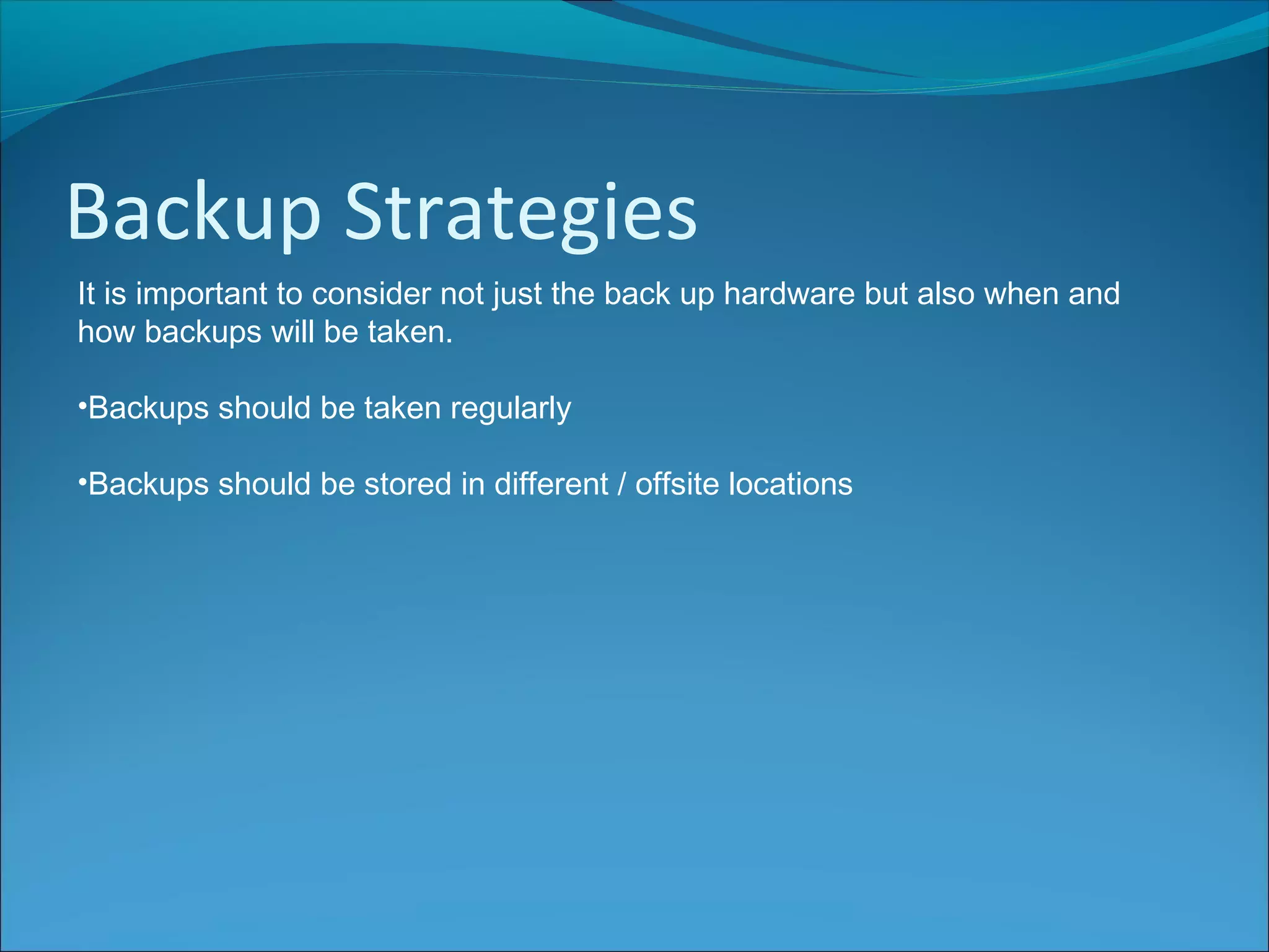 Backup Strategies
It is important to consider not just the back up hardware but also when and
how backups will be taken.
•Backups should be taken regularly
•Backups should be stored in different / offsite locations
 