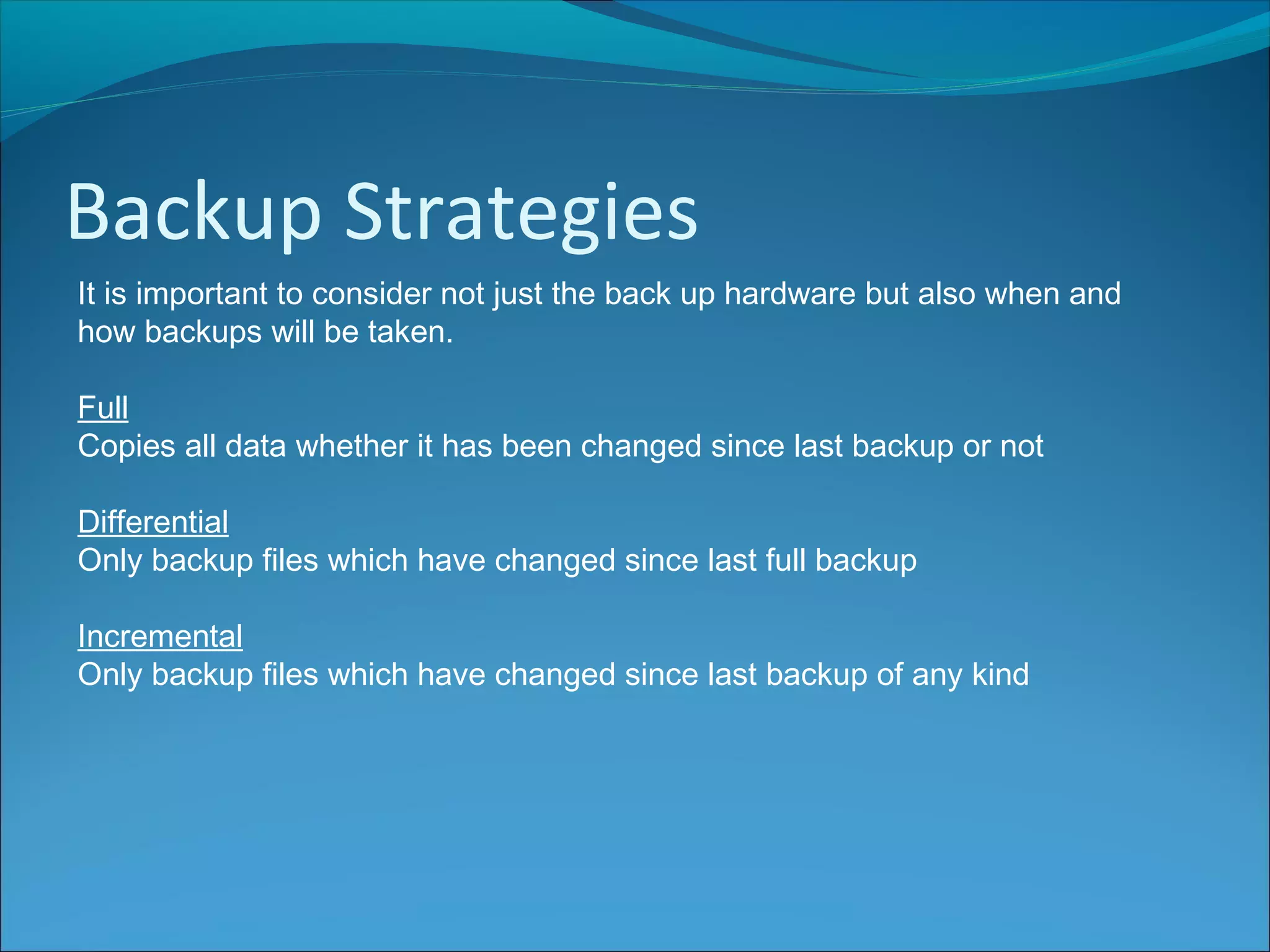 Backup Strategies
It is important to consider not just the back up hardware but also when and
how backups will be taken.
Full
Copies all data whether it has been changed since last backup or not
Differential
Only backup files which have changed since last full backup
Incremental
Only backup files which have changed since last backup of any kind
 