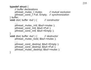 235
typedef struct {
     // buffer declarations
     pthread_mutex_t mutex;        // mutual exclusion
     pthread_cond_t Full, Empty; // synchronization
} buffer;
void ctor( buffer *buf ) {    // constructor
     ...
     pthread_mutex_init( &buf->mutex );
     pthread_cond_init( &buf->Full );
     pthread_cond_init( &buf->Empty );
}
void dtor( buffer *buf ) {    // destructor
     pthread_mutex_lock( &buf->mutex );
     ...
     pthread_cond_destroy( &buf->Empty );
     pthread_cond_destroy( &buf->Full );
     pthread_mutex_destroy( &buf->mutex );
}
 