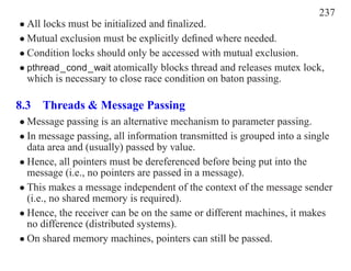 237
• All locks must be initialized and ﬁnalized.
• Mutual exclusion must be explicitly deﬁned where needed.
• Condition locks should only be accessed with mutual exclusion.
• pthread_cond_wait atomically blocks thread and releases mutex lock,
  which is necessary to close race condition on baton passing.

8.3 Threads & Message Passing
• Message passing is an alternative mechanism to parameter passing.
• In message passing, all information transmitted is grouped into a single
  data area and (usually) passed by value.
• Hence, all pointers must be dereferenced before being put into the
  message (i.e., no pointers are passed in a message).
• This makes a message independent of the context of the message sender
  (i.e., no shared memory is required).
• Hence, the receiver can be on the same or different machines, it makes
  no difference (distributed systems).
• On shared memory machines, pointers can still be passed.
 
