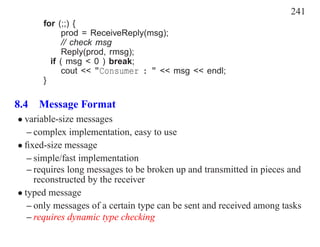 241
      for (;;) {
            prod = ReceiveReply(msg);
            // check msg
            Reply(prod, rmsg);
        if ( msg < 0 ) break;
            cout << "Consumer : " << msg << endl;
      }

8.4 Message Format
• variable-size messages
   – complex implementation, easy to use
• ﬁxed-size message
   – simple/fast implementation
   – requires long messages to be broken up and transmitted in pieces and
     reconstructed by the receiver
• typed message
   – only messages of a certain type can be sent and received among tasks
   – requires dynamic type checking
 
