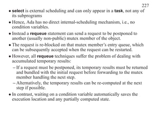 227
• select is external scheduling and can only appear in a task, not any of
  its subprograms
• Hence, Ada has no direct internal-scheduling mechanism, i.e., no
  condition variables.
• Instead a requeue statement can send a request to be postponed to
  another (usually non-public) mutex member of the object.
• The request is re-blocked on that mutex member’s entry queue, which
  can be subsequently accepted when the request can be restarted.
• However, all requeue techniques suffer the problem of dealing with
  accumulated temporary results:
   – If a request must be postponed, its temporary results must be returned
     and bundled with the initial request before forwarding to the mutex
     member handling the next step.
   – Alternatively, the temporary results can be re-computed at the next
     step if possible.
• In contrast, waiting on a condition variable automatically saves the
  execution location and any partially computed state.
 
