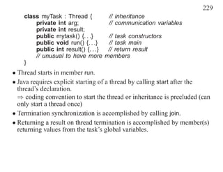 229
    class myTask : Thread {         // inheritance
        private int arg;            // communication variables
        private int result;
        public mytask() {. . .}     // task constructors
        public void run() {. . .}   // task main
        public int result() {. . .} // return result
        // unusual to have more members
    }
• Thread starts in member run.
• Java requires explicit starting of a thread by calling start after the
  thread’s declaration.
  ⇒ coding convention to start the thread or inheritance is precluded (can
  only start a thread once)
• Termination synchronization is accomplished by calling join.
• Returning a result on thread termination is accomplished by member(s)
  returning values from the task’s global variables.
 