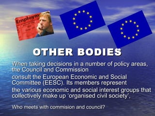 OTHER BODIES
When taking decisions in a number of policy areas,
the Council and Commission
consult the European Economic and Social
Committee (EESC). Its members represent
the various economic and social interest groups that
collectively make up ‘organised civil society’,
Who meets with commision and council?
 