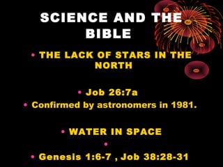 SCIENCE AND THE
BIBLE
• THE LACK OF STARS IN THE
NORTH
• Job 26:7a
• Confirmed by astronomers in 1981.
• WATER IN SPACE
•
...