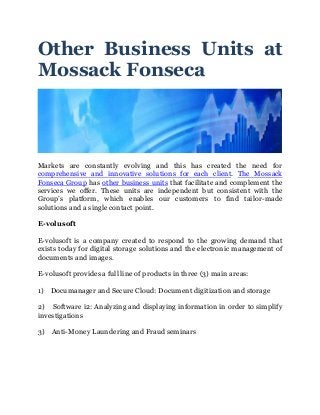 Other Business Units at
Mossack Fonseca
Markets are constantly evolving and this has created the need for
comprehensive and innovative solutions for each client. The Mossack
Fonseca Group has other business units that facilitate and complement the
services we offer. These units are independent but consistent with the
Group’s platform, which enables our customers to find tailor-made
solutions and a single contact point.
E-volusoft
E-volusoft is a company created to respond to the growing demand that
exists today for digital storage solutions and the electronic management of
documents and images.
E-volusoft provides a full line of products in three (3) main areas:
1) Documanager and Secure Cloud: Document digitization and storage
2) Software i2: Analyzing and displaying information in order to simplify
investigations
3) Anti-Money Laundering and Fraud seminars
 