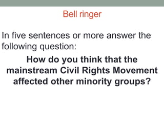 Bell ringer
In five sentences or more answer the
following question:
How do you think that the
mainstream Civil Rights Movement
affected other minority groups?
 