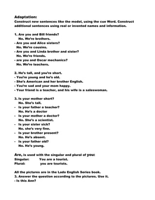 Adaptation:
Construct new sentences like the model, using the cue Word. Construct
additional sentences using real or invented names and information.

1. Are you and Bill friends?
   No. We’re brothers.
- Are you and Alice sisters?
  No. We’re cousins.
- Are you and Linda brother and sister?
  No. We’re friends.
- are you and Oscar mechanics?
  No. We’re teachers.

2. He’s tall, and you’re short.
- You’re young and he’s old.
- She’s American and her brother English.
- You’re sad and your mom happy.
- Your friend is a teacher, and his wife is a saleswoman.

3. Is your mother short?
   No. She’s tall.
- Is your father a teacher?
   No. He’s a doctor
- Is your mother a doctor?
   No. She’s a scientist.
- Is your sister sick?
   No. she’s very fine.
- Is your brother present?
   No. He’s absent.
- Is your father old?
   No. He’s young.


Are, is used with the singular and plural of you:
Singular:      You are a tourist.
Plural:        you are tourists.

All the pictures are in the Lado English Series book.
3. Answer the question according to the pictures. Use it.
- Is this Ann?
 