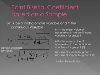 Let X be a dichotomous variable and Y the
continuous Variable
 1
01
1
01



 nn
nn
s
MM
r
n
pb
 
 


n
i
in YY
n
s
1
2
1
1
1
Sample standard
deviation
M1 – the mean value of
observation in the continuous
variable Y for group 1
M0 – the mean value of
observation in the continuous
variable Y for group 2 (0)
n1 – size of sample for group 1
n0 – size of sample for group 2 (0)
n – total sample size
 