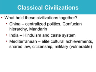 Classical Civilizations
• What held these civilizations together?
  • China – centralized politics, Confucian
    hierarchy, Mandarin
  • India – Hinduism and caste system
  • Mediterranean – elite cultural achievements,
    shared law, citizenship, military (vulnerable)
 