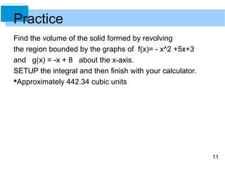 Practice
Find the volume of the solid formed by revolving
the region bounded by the graphs of f(x)= - x^2 +5x+3
and g(x) = -x + 8 about the x-axis.
SETUP the integral and then finish with your calculator.
Approximately 442.34 cubic units




                                                           11
 