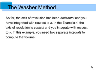 The Washer Method
So far, the axis of revolution has been horizontal and you
have integrated with respect to x. In the Example 4, the
axis of revolution is vertical and you integrate with respect
to y. In this example, you need two separate integrals to
compute the volume.




                                                                12
 