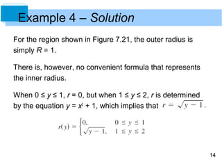 Example 4 – Solution
For the region shown in Figure 7.21, the outer radius is
simply R = 1.

There is, however, no convenient formula that represents
the inner radius.

When 0 ≤ y ≤ 1, r = 0, but when 1 ≤ y ≤ 2, r is determined
by the equation y = x2 + 1, which implies that




                                                             14
 