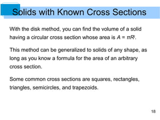 Solids with Known Cross Sections
With the disk method, you can find the volume of a solid
having a circular cross section whose area is A = πR2.

This method can be generalized to solids of any shape, as
long as you know a formula for the area of an arbitrary
cross section.

Some common cross sections are squares, rectangles,
triangles, semicircles, and trapezoids.



                                                            18
 