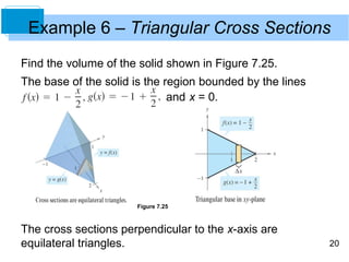 Example 6 – Triangular Cross Sections
Find the volume of the solid shown in Figure 7.25.
The base of the solid is the region bounded by the lines
                              and x = 0.




                      Figure 7.25



The cross sections perpendicular to the x-axis are
equilateral triangles.                                     20
 