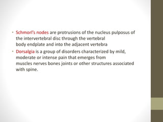 • Schmorl’s nodes are protrusions of the nucleus pulposus of
the intervertebral disc through the vertebral
body endplate and into the adjacent vertebra
• Dorsalgia is a group of disorders characterized by mild,
moderate or intense pain that emerges from
muscles nerves bones joints or other structures associated
with spine.
 