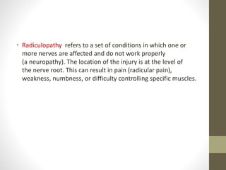 • Radiculopathy refers to a set of conditions in which one or
more nerves are affected and do not work properly
(a neuropathy). The location of the injury is at the level of
the nerve root. This can result in pain (radicular pain),
weakness, numbness, or difficulty controlling specific muscles.
 