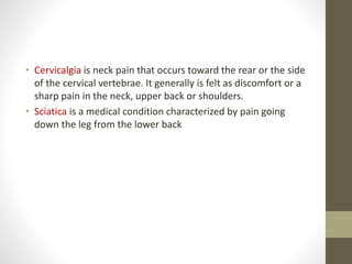 • Cervicalgia is neck pain that occurs toward the rear or the side
of the cervical vertebrae. It generally is felt as discomfort or a
sharp pain in the neck, upper back or shoulders.
• Sciatica is a medical condition characterized by pain going
down the leg from the lower back
 