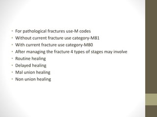 • For pathological fractures use-M codes
• Without current fracture use category-M81
• With current fracture use category-M80
• After managing the fracture 4 types of stages may involve
• Routine healing
• Delayed healing
• Mal union healing
• Non union healing
 