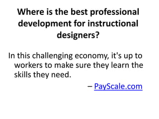 Where is the best professional 
development for instructional 
designers? 
In this challenging economy, it's up to 
workers to make sure they learn the 
skills they need. 
– PayScale.com 
 