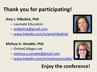 Thank you for participating! 
Amy J. Hilbelink, PhD 
– Laureate Education 
– ahilbelink@gmail.com 
– www.linkedin.com/in/amyhilbelink/ 
Melissa A. Venable, PhD 
– OnlineColleges.net 
– melissa.a.venable@gmail.com 
– www.linkedin.com/in/melissavenable/ 
Enjoy the conference! 
 