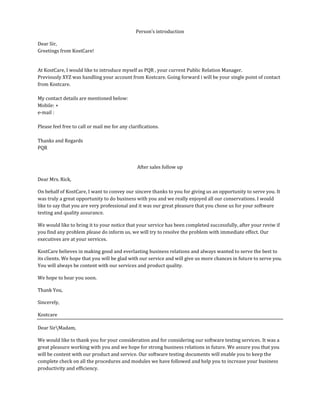 Person’s introduction
Dear Sir,
Greetings from KostCare!
At KostCare, I would like to introduce myself as PQR , your current Public Relation Manager.
Previously XYZ was handling your account from Kostcare. Going forward i will be your single point of contact
from Kostcare.
My contact details are mentioned below:
Mobile: +
e-mail :
Please feel free to call or mail me for any clarifications.
Thanks and Regards
PQR
After sales follow up
Dear Mrs. Rick,
On behalf of KostCare, I want to convey our sincere thanks to you for giving us an opportunity to serve you. It
was truly a great opportunity to do business with you and we really enjoyed all our conservations. I would
like to say that you are very professional and it was our great pleasure that you chose us for your software
testing and quality assurance.
We would like to bring it to your notice that your service has been completed successfully, after your reviw if
you find any problem please do inform us, we will try to resolve the problem with immediate effect. Our
executives are at your services.
KostCare believes in making good and everlasting business relations and always wanted to serve the best to
its clients. We hope that you will be glad with our service and will give us more chances in future to serve you.
You will always be content with our services and product quality.
We hope to hear you soon.
Thank You,
Sincerely,
Kostcare
Dear SirMadam,
We would like to thank you for your consideration and for considering our software testing services. It was a
great pleasure working with you and we hope for strong business relations in future. We assure you that you
will be content with our product and service. Our software testing documents will enable you to keep the
complete check on all the procedures and modules we have followed and help you to increase your business
productivity and efficiency.
 